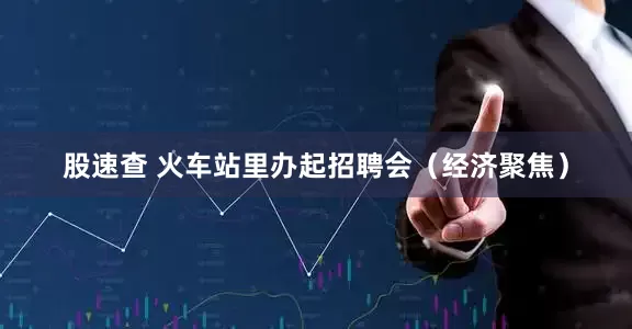 股速查 火车站里办起招聘会（经济聚焦）