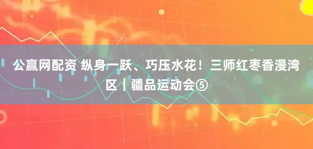 公赢网配资 纵身一跃、巧压水花！三师红枣香漫湾区｜疆品运动会⑤