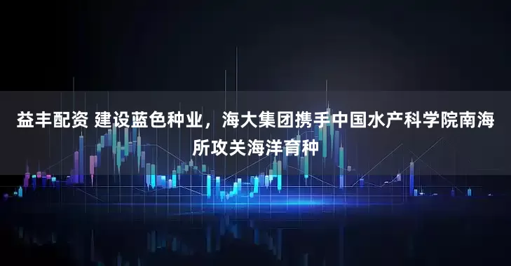 益丰配资 建设蓝色种业，海大集团携手中国水产科学院南海所攻关海洋育种