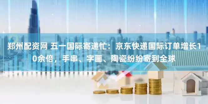 郑州配资网 五一国际寄递忙：京东快递国际订单增长10余倍，手串、字画、陶瓷纷纷寄到全球