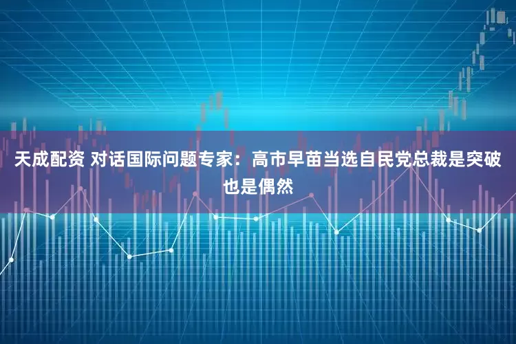 天成配资 对话国际问题专家：高市早苗当选自民党总裁是突破也是偶然
